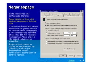 Negar espaçoNegar espaço
Desta vez usamos uma
configuração diferente:
Negar espaço em disco para
usuários excedendo o limite de
cota.
O usuário será notificado na tela
sempre que for gravar arquivos
no servidor e tiver ultrapassado
o limite estabelecido de 90 MB.
Chegando a 100 MB, receberá
mensagem de “disco cheio” e
não poderá efetuar novas
gravações.
Podemos ainda marcas as
opções para registrar em log
(relatório) usuários que
excederem os limites. O
administrador poderá fazer um
controle rigoroso.
419Índice
 