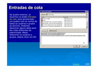 Entradas de cotaEntradas de cota
No quadro anterior, se
clicarmos no botão Entradas
de cota, será apresentado
um quadro com os nomes de
todos os usuários e grupos
do domínio. Podemos
selecionar alguns deles para
dar cotas diferentes da
padronizada. Basta
selecionar os usuários e
grupos, depois clicar em OK.
420Índice
 