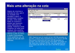 Mais uma alteração na cotaMais uma alteração na cota
Depois de criarmos a
entrada de cota, que é
na verdade uma
exceção à regra, é
apresentado o quadro
ao lado, onde estão
todos os usuários e
grupos que possuem
cotas diferentes do
padrão. Podemos ainda
modificar as cotas para
qualquer dos usuários
selecionados, bastando
clicá-lo e usar no menu
a opção Propriedades.
Como podemos ver, as
regras de cota são bem
flexíveis.
OBS: Digamos que um usuário já tem 200 MB gravados no
servidor, e depois disso estabelecemos uma cota de 100 MB.
Este usuário continuará com seus 200 MB gravados no
servidor, mas não poderá gravar mais dados. Se apagar 10
MB, ficará com o total de 190 MB, mas não poderá gravar
novos dados até 200 MB. Sua cota é 100 MB de qualquer
forma.
422Índice
 