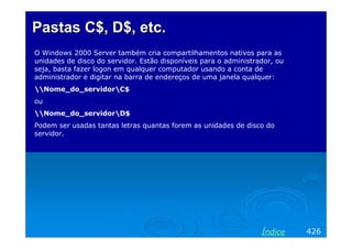Pastas C$, D$, etc.Pastas C$, D$, etc.
O Windows 2000 Server também cria compartilhamentos nativos para as
unidades de disco do servidor. Estão disponíveis para o administrador, ou
seja, basta fazer logon em qualquer computador usando a conta de
administrador e digitar na barra de endereços de uma janela qualquer:
Nome_do_servidorC$
ou
Nome_do_servidorD$
Podem ser usadas tantas letras quantas forem as unidades de disco do
servidor.
426Índice
 