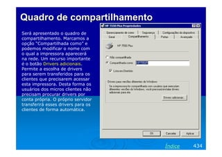 Quadro de compartilhamentoQuadro de compartilhamento
Será apresentado o quadro de
compartilhamento. Marcamos a
opção “Compartilhada como” e
podemos modificar o nome com
o qual a impressora aparecerá
na rede. Um recurso importante
é o botão Drivers adicionais.
Permite a escolha de drivers
para serem transferidos para os
clientes que precisarem acessar
esta impressora. Desta forma os
usuários dos micros clientes não
precisam procurar drivers por
conta própria. O próprio servidor
transferirá esses drivers para os
clientes de forma automática.
434Índice
 