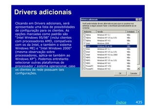 Drivers adicionaisDrivers adicionais
Clicando em Drivers adicionais, será
apresentada uma lista de possibilidades
de configuração para os clientes. As
opções marcadas como padrão são
“Intel Windows 95/98” (inclui clientes
com processadores AMD, compatíveis
com os da Intel, e também o sistema
Windows ME) e “Intel Windows 2000”
(mesma observação sobre
processadores, aplica-se também ao
Windows XP”). Podemos entretanto
selecionar outras plataformas de
processador / sistema operacional, caso
os clientes da rede possuam tais
configurações.
435Índice
 