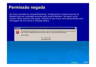 Permissão negadaPermissão negada
No nosso exemplo de compartilhamento, configuramos a pasta Arquivos de
Bárbara para ser acessada somente pela usuária Bárbara. Se algum outro
usuário tentar acessar esta pasta, clicando no seu ícone, será apresentada uma
mensagem de erro como a indicada abaixo.
439Índice
 
