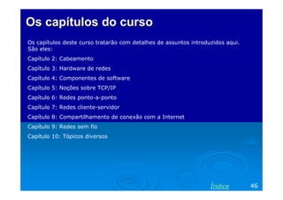 Os capítulos do cursoOs capítulos do curso
Os capítulos deste curso tratarão com detalhes de assuntos introduzidos aqui.
São eles:
Capítulo 2: Cabeamento
Capítulo 3: Hardware de redes
Capítulo 4: Componentes de software
Capítulo 5: Noções sobre TCP/IP
Capítulo 6: Redes ponto-a-ponto
Capítulo 7: Redes cliente-servidor
Capítulo 8: Compartilhamento de conexão com a Internet
Capítulo 9: Redes sem fio
Capítulo 10: Tópicos diversos
46Índice
 
