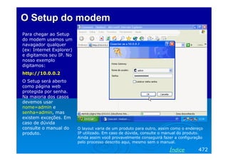 O Setup do modemO Setup do modem
Para chegar ao Setup
do modem usamos um
navagador qualquer
(ex: Internet Explorer)
e digitamos seu IP. No
nosso exemplo
digitamos:
http://10.0.0.2
O Setup será aberto
como página web
protegida por senha.
Na maioria dos casos
devemos usar
nome=admin e
senha=admin, mas
existem exceções. Em
caso de dúvida
consulte o manual do
produto.
472Índice
O layout varia de um produto para outro, assim como o endereço
IP utilizado. Em caso de dúvida, consulte o manual do produto.
Ainda assim você provavelmente conseguirá fazer a configuração
pelo processo descrito aqui, mesmo sem o manual.
 