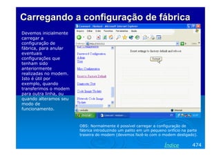 CarregandoCarregando aa configuraçãoconfiguração dede fábricafábrica
Devemos inicialmente
carregar a
configuração de
fábrica, para anular
eventuais
configurações que
tenham sido
anteriormente
realizadas no modem.
Isto é útil por
exemplo, quando
transferimos o modem
para outra linha, ou
quando alteramos seu
modo de
funcionamento.
OBS: Normalmente é possível carregar a configuração de
fábrica introduzindo um palito em um pequeno orifício na parte
traseira do modem (devemos fazê-lo com o modem desligado).
474Índice
 