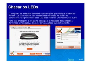 Checar os LEDsChecar os LEDs
O programa de instalação orientará o usuário para que verifique os LEDs do
modem. Os LEDs indicam se o modem está conectado na linha e no
computador. O significado de cada LED pode variar de um modem para outro.
Feita esta checagem, o programa passa para a instalação dos protocolos.
Terminada a instalação, o discador será executado automaticamente.
483Índice
 