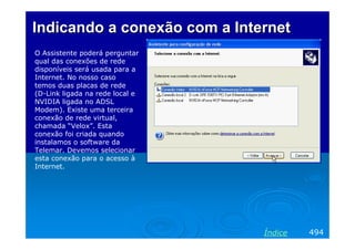 IndicandoIndicando aa conexãoconexão com a Internetcom a Internet
O Assistente poderá perguntar
qual das conexões de rede
disponíveis será usada para a
Internet. No nosso caso
temos duas placas de rede
(D-Link ligada na rede local e
NVIDIA ligada no ADSL
Modem). Existe uma terceira
conexão de rede virtual,
chamada “Velox”. Esta
conexão foi criada quando
instalamos o software da
Telemar. Devemos selecionar
esta conexão para o acesso à
Internet.
494Índice
 
