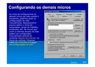Configurando os demaisConfigurando os demais microsmicros
Ao invés de configurarmos os
demais micros da rede usando o
Assistente, podemos fazer as
configurações de rede
manualmente. Basicamente é
preciso definir o nome do
computador, grupo de trabalho,
protocolos, etc. Os micros que
usam a Internet através da rede
podem ser configurados
manualmente através do
comando Opções da Internet, no
Painel de controle. Clicamos
então em Conexões e a seguir
em Configurações de LAN.
501Índice
 