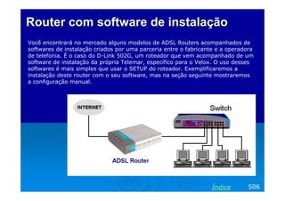 Router com software deRouter com software de instalaçãoinstalação
Você encontrará no mercado alguns modelos de ADSL Routers acompanhados de
softwares de instalação criados por uma parceria entre o fabricante e a operadora
de telefonia. É o caso do D-Link 502G, um roteador que vem acompanhado de um
software de instalação da própria Telemar, específico para o Velox. O uso desses
softwares é mais simples que usar o SETUP do roteador. Exemplificaremos a
instalação deste router com o seu software, mas na seção seguinte mostraremos
a configuração manual.
506Índice
 