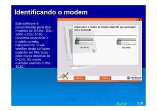 IdentificandoIdentificando o modemo modem
Este software é
personalizado para dois
modelos da D-Link: DSL-
500G e DSL-502G.
Devemos selecionar o
modelo correto.
Futuramente novas
versões deste software
poderão ser liberadas
para novos modelos da
D-Link. No nosso
exemplo usamos o DSL-
502G.
510Índice
 
