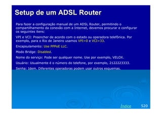 Setup de um ADSL RouterSetup de um ADSL Router
Para fazer a configuração manual de um ADSL Router, permitindo o
compartilhamento da conexão com a Internet, devemos procurar e configurar
os seguintes itens:
VPI e VCI: Preencher de acordo com o estado ou operadora telefônica. Por
exemplo, para o Rio de Janeiro usamos VPI=0 e VCI=33.
Encapsulamento: Use PPPoE LLC.
Modo Bridge: Disabled.
Nome do serviço: Pode ser qualquer nome. Use por exemplo, VELOX.
Usuário: Usualmente é o número do telefone, por exemplo, 2122223333.
Senha: Idem. Diferentes operadoras podem usar outros esquemas.
520Índice
 