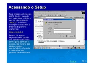 AcessandoAcessando o Setupo Setup
Para chegar ao Setup do
ADSL Router, execute
um navegador e digite o
seu IP, precedido de
“http://”. No nosso
exemplo executamos o
Internet Explorer e
digitamos:
http://10.0.0.2
Depois de alguns
segundos será pedido
um nome de usuário e
senha para permitir o
acesso. Na maioria dos
casos, usamos
admin/admin. Consulte
o manual do seu
produto para confirmar.
522Índice
 