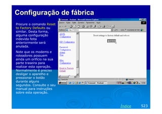 ConfiguraçãoConfiguração dede fábricafábrica
Procure o comando Reset
to Factory Defaults ou
similar. Desta forma,
alguma configuração
indevida feita
anteriormente será
anulada.
Note que os modems e
roteadores possuem
ainda um orifício na sua
parte traseira para
realizar esta operação.
Normalmente é preciso
desligar o aparelho e
pressionar o botão
durante alguns
segundos. Consulte o seu
manual para instruções
sobre esta operação.
523Índice
 