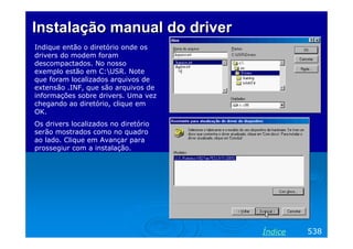 InstalaçãoInstalação manual do drivermanual do driver
Indique então o diretório onde os
drivers do modem foram
descompactados. No nosso
exemplo estão em C:USR. Note
que foram localizados arquivos de
extensão .INF, que são arquivos de
informações sobre drivers. Uma vez
chegando ao diretório, clique em
OK.
Os drivers localizados no diretório
serão mostrados como no quadro
ao lado. Clique em Avançar para
prossegiur com a instalação.
538Índice
 