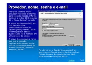 ProvedorProvedor,, nomenome,, senhasenha e ee e--mailmail
Indique o telefone do seu
provedor de acesso à Internet
para conexão discada. Informe
também o código DDD (usamos
21 = Rio de Janeiro) e o país.
A seguir será apresentado um
outro quadro onde
preenchemos o nome do
usuário (login) e senha. Essas
informações são obtidas
quando você faz a inscrição em
um provedor de acesso.
A seguir é perguntado o nome
que terá a conexão.
Normalmente usamos aqui o
próprio nome do provedor de
acesso à Internet, no nosso
exemplo, NITNET.
542Índice
Para terminar, o Assistente perguntará se
queremos configurar uma conta de e-mail no
Outlook Express. Respondemos que NÃO,
podemos deixar isto para depois.
 
