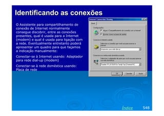 IdentificandoIdentificando asas conexõesconexões
O Assistente para compartilhamento de
conexão de Internet normalmente
consegue discobrir, entre as conexões
presentes, qual é usada para a Internet
(modem) e qual é usada para ligação com
a rede. Eventualmente entretanto poderá
apresentar um quadro para que façamos
a indicação manualmente:
Conectar-se à Internet usando: Adaptador
para rede dial-up (modem)
Conectar-se à rede doméstica usando:
Placa de rede
548Índice
 