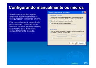 Configurando manualmente osConfigurando manualmente os microsmicros
553Índice
Selecionamos então a opção
“Detectar automaticamente as
configurações” e clicamos em OK.
Este procedimento é padronizado
para qualquer computador que
acesse a Internet através da rede,
não importa qual método de
compartilhamento é usado.
 