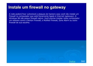 InstaleInstale um firewall no gatewayum firewall no gateway
A rede poderá ficar vulnerável a ataques de hackers caso você não instale um
firewall no computador que está fisicamente ligado à Internet (gateway). O
Windows 98 não possui firewall nativo. Você precisa instalar neste computador
um sofware como o Norton Firewall, o McAfee Firewall, Zone Alarm ou outro
firewall de sua escolha.
560Índice
 