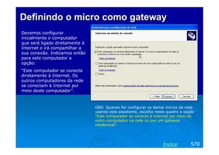 DefinindoDefinindo o microo micro comocomo gatewaygateway
Devemos configurar
inicialmente o computador
que será ligado diretamente à
Internet e irá compartilhar a
sua conexão. Indicamos então
para este computador a
opção:
“Este computador se conecta
diretamente à Internet. Os
outros computadores da rede
se conectam à Internet por
meio deste computador”.
570Índice
OBS: Quando for configurar os demai micros da rede
usando este assistente, escolha neste quadro a opção
“Este computador se conecta à Internet por meio de
outro computador na rede ou por um gateway
residencial”.
 