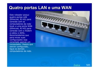 Quatro portasQuatro portas LAN eLAN e umauma WANWAN
Este roteador possui
quatro portas LAN
(Ethernet, RJ-45) para
conexão com os
computadores da rede
local, e uma porta WAN
(Ethernet, RJ-45) para
conexão com o modem
a cabou o ADSL.
Recomendamos que
para iniciar suas
configurações seja
conectado apenas um
computador. Depois que
estiver configurado,
ligue os demais
computadores da rede.
585Índice
 