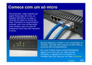 ComeceComece com umcom um sósó micromicro
Tecnicamente, nada impede que
sejam feitas logo de início, as
ligações definitivas, ou seja, a
conexão de todos os micros da
rede. Entretanto é recomendável
começar com uma configuração
mais simples, pois em caso de
problemas será mais fácil descobrir
a causa.
586Índice
Quando ligamos o modem e um computador no
roteador, deverão estar acesos os LEDs WAN e
da porta LAN correspondente.
Se o seu modem estava antes funcionando
ligado a um micro por um cabo normal
(straight), a ligação entre o modem o o
roteador deve ser feita por um cabo crossover.
 