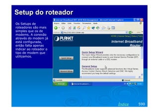 Setup doSetup do roteadorroteador
Os Setups de
roteadores são mais
simples que os de
modems. A conexão
através do modem já
está configurada,
então falta apenas
indicar ao roteador o
tipo de modem que
utilizamos.
590Índice
 