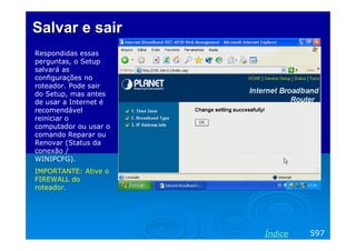 SalvarSalvar ee sairsair
Respondidas essas
perguntas, o Setup
salvará as
configurações no
roteador. Pode sair
do Setup, mas antes
de usar a Internet é
recomendável
reiniciar o
computador ou usar o
comando Reparar ou
Renovar (Status da
conexão /
WINIPCFG).
IMPORTANTE: Ative o
FIREWALL do
roteador.
597Índice
 