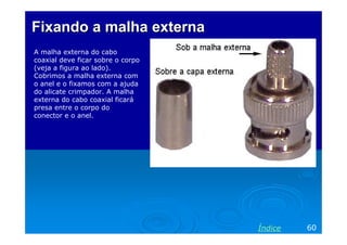 FixandoFixando aa malha externamalha externa
A malha externa do cabo
coaxial deve ficar sobre o corpo
(veja a figura ao lado).
Cobrimos a malha externa com
o anel e o fixamos com a ajuda
do alicate crimpador. A malha
externa do cabo coaxial ficará
presa entre o corpo do
conector e o anel.
60Índice
 