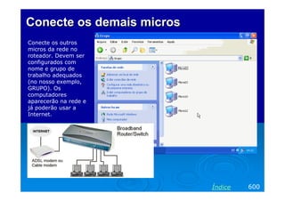 Conecte os demaisConecte os demais microsmicros
Conecte os outros
micros da rede no
roteador. Devem ser
configurados com
nome e grupo de
trabalho adequados
(no nosso exemplo,
GRUPO). Os
computadores
aparecerão na rede e
já poderão usar a
Internet.
600Índice
 