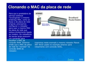 ClonandoClonando o MACo MAC da placada placa dede rederede
Para que a prestadora de
serviço continue
“enxergando” o mesmo
endereço MAC, como se
fosse o da placa de rede
original, precisamos
configurar o roteador
para usar o mesmo MAC
da placa de rede que
estava diretamente ligada
ao modem. Os roteadores
de banda larga possuem
um comando para
escolher o MAC da
conexão WAN. Dizemos
então que o MAC da placa
de rede foi “clonado” na
conexão WAN do
roteador.
606Índice
Usaremos neste exemplo o mesmo roteador Planet
XRT 401D usado no exemplo anterior para
roteamento com conexão ADSL.
 