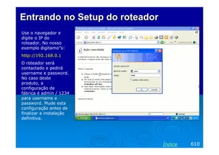 EntrandoEntrando no Setup dono Setup do roteadorroteador
Use o navegador e
digite o IP do
roteador. No nosso
exemplo digitamo”s:
http://192.168.0.1
O roteador será
contactado e pedirá
username e password.
No caso deste
produto, a
configuração de
fábrica é admin / 1234
para username e
password. Mude esta
configuração antes de
finalizar a instalação
definitiva.
610Índice
 