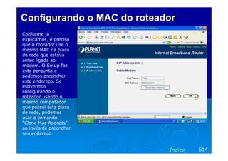 ConfigurandoConfigurando o MAC doo MAC do roteadorroteador
Conforme já
explicamos, é preciso
que o roteador use o
mesmo MAC da placa
de rede que estava
antes ligada ao
modem. O Setup faz
esta pergunta e
podemos preencher
este endereço. Se
estivermos
configurando o
roteador usando o
mesmo computador
que possui esta placa
de rede, podemos
usar o comando
“Clone Mac Address”,
ao invés de preencher
seu endereço.
614Índice
 