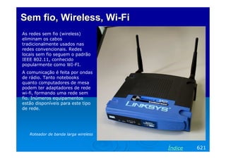 Sem fioSem fio, Wireless,, Wireless, WiWi--FiFi
As redes sem fio (wireless)
eliminam os cabos
tradicionalmente usados nas
redes convencionais. Redes
locais sem fio seguem o padrão
IEEE 802.11, conhecido
popularmente como WI-FI.
A comunicação é feita por ondas
de rádio. Tanto notebooks
quanto computadores de mesa
podem ter adaptadores de rede
wi-fi, formando uma rede sem
fio. Inúmeros equipamentos
estão disponíveis para este tipo
de rede.
Roteador de banda larga wireless
621Índice
 