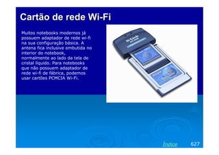 CartãoCartão dede rede Wirede Wi--FiFi
Muitos notebooks modernos já
possuem adaptador de rede wi-fi
na sua configuração básica. A
antena fica inclusive embutida no
interior do notebook,
normalmente ao lado da tela de
cristal líquido. Para notebooks
que não possuem adaptador de
rede wi-fi de fábrica, podemos
usar cartões PCMCIA Wi-Fi.
627Índice
 