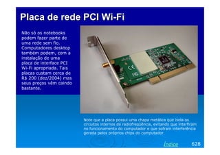 PlacaPlaca dede rederede PCIPCI WiWi--FiFi
Não só os notebooks
podem fazer parte de
uma rede sem fio.
Computadores desktop
também podem, com a
instalação de uma
placa de interface PCI
Wi-Fi apropriada. Tais
placas custam cerca de
R$ 200 (dez/2004) mas
seus preços vêm caindo
bastante.
628Índice
Note que a placa possui uma chapa metálica que isola os
circuitos internos de radiofreqüência, evitando que interfiram
no funcionamento do computador e que sofram interferência
gerada pelos próprios chips do computador.
 