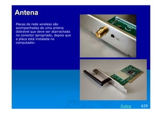 AntenaAntena
Placas de rede wireless são
acompanhadas de uma antena
dobrável que deve ser atarrachada
no conector apropriado, depois que
a placa está instalada no
computador.
629Índice
 