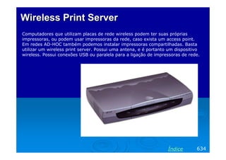Wireless Print ServerWireless Print Server
Computadores que utilizam placas de rede wireless podem ter suas próprias
impressoras, ou podem usar impressoras da rede, caso exista um access point.
Em redes AD-HOC também podemos instalar impressoras compartilhadas. Basta
utilizar um wireless print server. Possui uma antena, e é portanto um dispositivo
wireless. Possui conexões USB ou paralela para a ligação de impressoras de rede.
634Índice
 