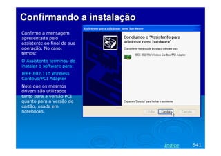 ConfirmandoConfirmando aa instalaçãoinstalação
Confirme a mensagem
apresentada pelo
assistente ao final da sua
operação. No caso,
temos:
O Assistente terminou de
instalar o software para:
IEEE 802.11b Wireless
Cardbus/PCI Adapter
Note que os mesmos
drivers são utilizados
tanto para a versão PCI
quanto para a versão de
cartão, usada em
notebooks.
641Índice
 