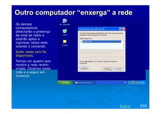 Outro computadorOutro computador ““enxergaenxerga” a” a rederede
Os demais
computadores
detectarão a presença
de sinal de rádio e
estarão aptos a
ingressar nesta rede.
Usando o comando
Exibir redes sem fio
disponíveis.
Temos um quadro que
mostra a rede recém-
criada. Clicamos nesta
rede e a seguir em
Conectar.
650Índice
 