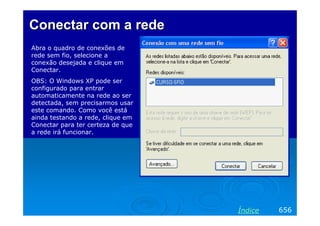 ConectarConectar com acom a rederede
Abra o quadro de conexões de
rede sem fio, selecione a
conexão desejada e clique em
Conectar.
OBS: O Windows XP pode ser
configurado para entrar
automaticamente na rede ao ser
detectada, sem precisarmos usar
este comando. Como você está
ainda testando a rede, clique em
Conectar para ter certeza de que
a rede irá funcionar.
656Índice
 