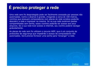 ÉÉ preciso protegerpreciso proteger aa rederede
Uma rede sem fio desprotegida pode ser facilmente acessada por pessoas não
autorizadas. Como o alcance é grande, chegando a cerca de 100 metros,
vizinhos que possuam computadores com placas de rede wireless poderão
descobrir a rede e ingressar na mesma. Se na sua rede existirem pastas
compartilhadas sem senha, esses vizinhos poderão ter acesso aos seus
arquivos. Se a sua rede tiver acesso à Internet, seu vizinho poderá navegar
gratuitamente.
As placas de rede sem fio utilizam o recurso WEP, que é um conjunto de
protocolos de segurança que impedirão o acesso de computadores não
autorizados. Será preciso fornecer uma senha para “enxargar” a rede.
660Índice
 
