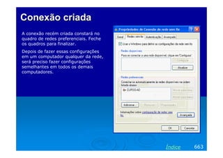 Conexão criadaConexão criada
A conexão recém criada constará no
quadro de redes preferenciais. Feche
os quadros para finalizar.
Depois de fazer essas configurações
em um computador qualquer da rede,
será preciso fazer configurações
semelhantes em todos os demais
computadores.
663Índice
 