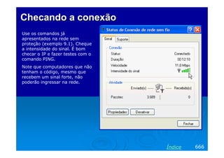ChecandoChecando aa conexãoconexão
Use os comandos já
apresentados na rede sem
proteção (exemplo 9.1). Cheque
a intensidade do sinal. É bom
checar o IP e fazer testes com o
comando PING.
Note que computadores que não
tenham o código, mesmo que
recebem um sinal forte, não
poderão ingressar na rede.
666Índice
 