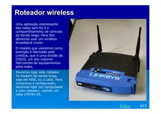RoteadorRoteador wirelesswireless
Uma aplicação interessante
das redes sem fio é o
compartilhamento de conexão
de banda larga. Para isto
devemos usar um wireless
broadband router.
O modelo que usaremos como
exemplo é fabricado pela
LinkSys, que é uma divisão da
CISCO, um dos maiores
fabricantes de equipamentos
para redes.
Devemos ligar este roteador
no modem de banda larga,
seja ele ADSL ou a cabo. Para
iniciarmos a configuração,
devemos ligar um computador
a este roteador, usando um
cabo UTP/RJ-45.
673Índice
 