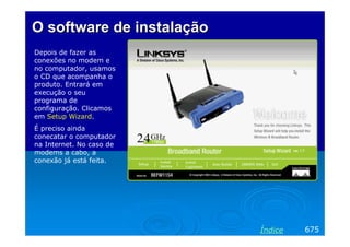 O software deO software de instalaçãoinstalação
Depois de fazer as
conexões no modem e
no computador, usamos
o CD que acompanha o
produto. Entrará em
execução o seu
programa de
configuração. Clicamos
em Setup Wizard.
É preciso ainda
conecatar o computador
na Internet. No caso de
modems a cabo, a
conexão já está feita.
675Índice
 
