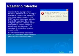 ResetarResetar oo roteadorroteador
No nosso teste, o programa de
instalação informa que não conseguiu
estabelecer contato com o roteador,
e pede que pressionemos o botão
RESET na parte traseira do roteador
durante 10 segundos. Devemos
desligar o roteador antes de realizar
esta operação. Depois de ligá-lo,
tentamos clicamos em NEXT e o
programa de instlação prosseguiu
normalmente.
Podem ocorrer certos “desvios de
percurso” como este, dependendo do
produto que está sendo instalado.
679Índice
 