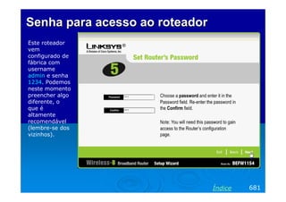 Senha para acesso ao roteadorSenha para acesso ao roteador
Este roteador
vem
configurado de
fábrica com
username
admin e senha
1234. Podemos
neste momento
preencher algo
diferente, o
que é
altamente
recomendável
(lembre-se dos
vizinhos).
681Índice
 