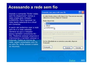 AcessandoAcessando aa rede sem fiorede sem fio
Usando o comando “Exibir redes
sem fio disponíveis” vemos a
rede criada pelo roteador
(LINKSYS). Para ingressar na
rede basta selecioná-la e clicar
em Conectar.
A partir daí podemos usar a rede
sem fio e a rede cabeada
(lembre-se que o roteador
possui também conectores RJ-
45). Podemos acessar arquivos e
impressoras e também acessar a
Internet. Todos os micros da
rede, sejam conectados com fio
ou sem fio, terão acesso a todos
os recursos.
685Índice
 