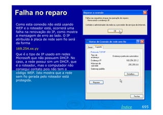 FalhaFalha nono reparoreparo
Como esta conexão não está usando
WEP e o roteador está, ocorrerá uma
falha na renovação do IP, como mostra
a mensagem de erro ao lado. O IP
atribuído à placa de rede sem fio será
da forma
169.254.xx.yy
Que é o tipo de IP usado em redes
Microsoft que não possuem DHCP. No
caso, a rede possui sim um DHCP, que
é o roteador, mas o computador não
consegui contato pois não tem o
código WEP. Isto mostra que a rede
sem fio gerada pelo roteador está
protegida.
695Índice
 